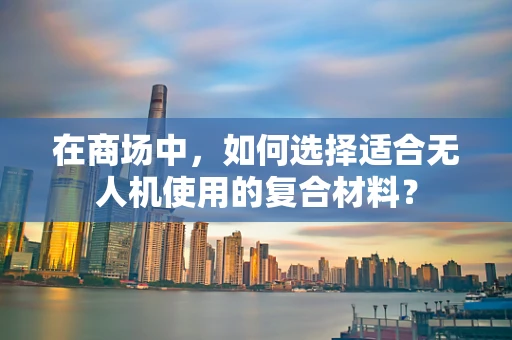 在商场中，如何选择适合无人机使用的复合材料？