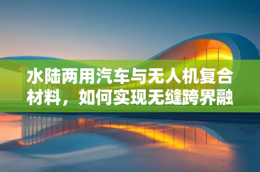 水陆两用汽车与无人机复合材料，如何实现无缝跨界融合？