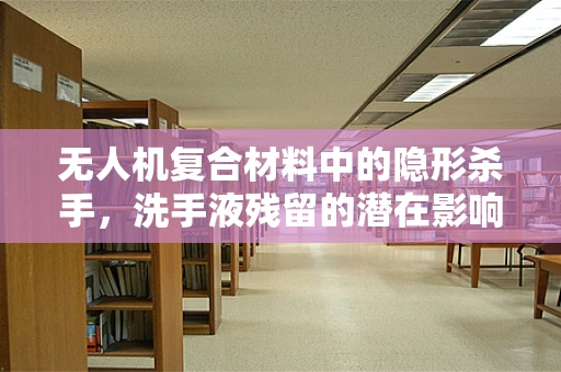 无人机复合材料中的隐形杀手，洗手液残留的潜在影响？