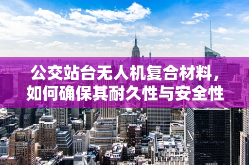 公交站台无人机复合材料，如何确保其耐久性与安全性？