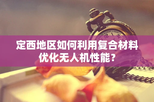 定西地区如何利用复合材料优化无人机性能？