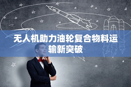 无人机助力油轮复合物料运输新突破