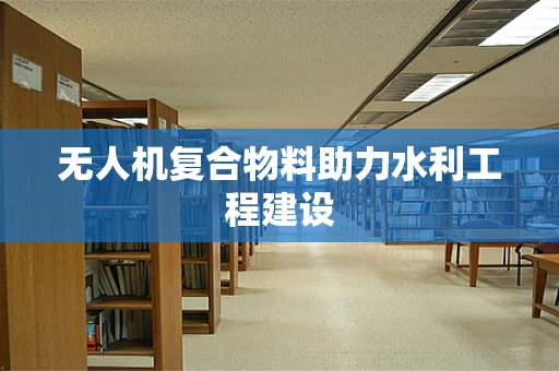 无人机复合物料助力水利工程建设