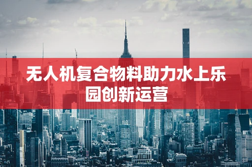 无人机复合物料助力水上乐园创新运营