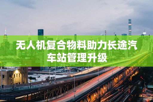 无人机复合物料助力长途汽车站管理升级