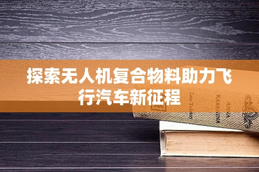 探索无人机复合物料助力飞行汽车新征程