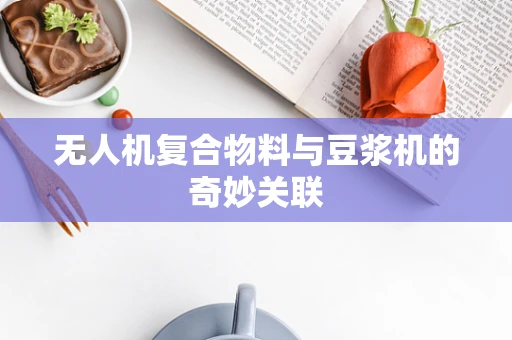 无人机复合物料与豆浆机的奇妙关联