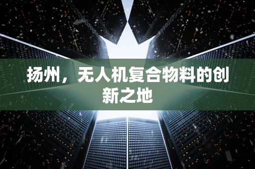 扬州，无人机复合物料的创新之地