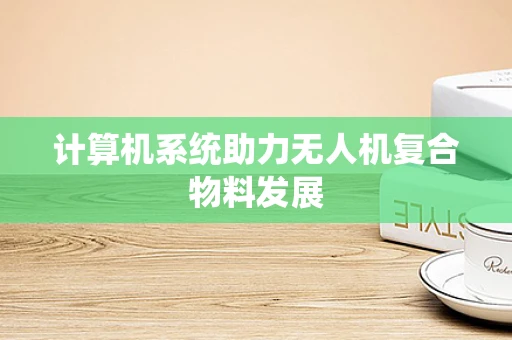 计算机系统助力无人机复合物料发展