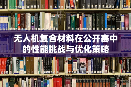 无人机复合材料在公开赛中的性能挑战与优化策略