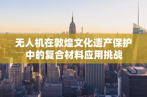 无人机在敦煌文化遗产保护中的复合材料应用挑战
