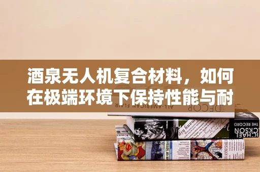 酒泉无人机复合材料，如何在极端环境下保持性能与耐用性？