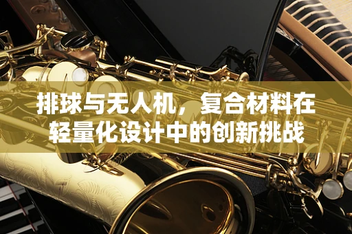 排球与无人机，复合材料在轻量化设计中的创新挑战