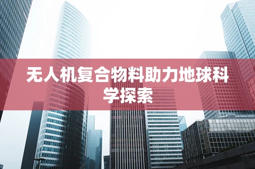 无人机复合物料助力地球科学探索