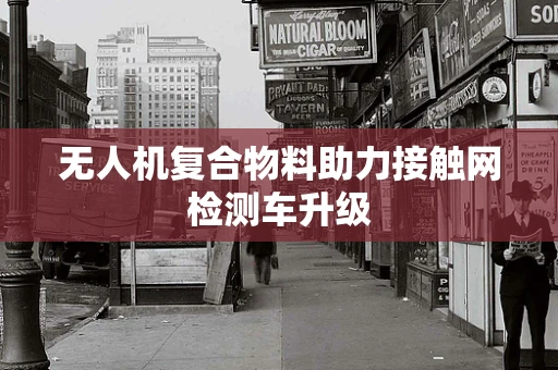 无人机复合物料助力接触网检测车升级