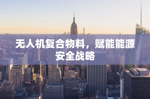 无人机复合物料，赋能能源安全战略