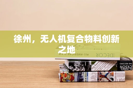 徐州，无人机复合物料创新之地