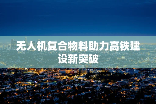 无人机复合物料助力高铁建设新突破