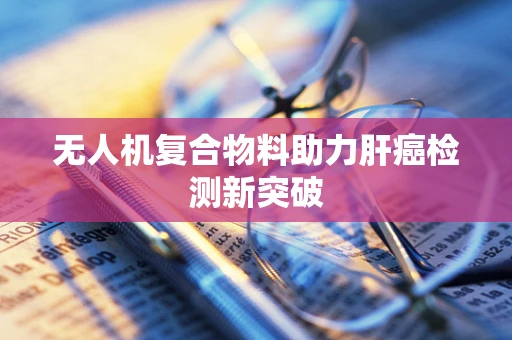 无人机复合物料助力肝癌检测新突破