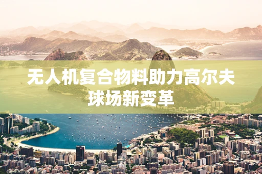 无人机复合物料助力高尔夫球场新变革