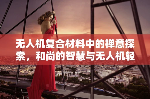 无人机复合材料中的禅意探索，和尚的智慧与无人机轻量化设计