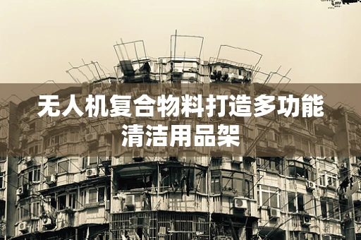 无人机复合物料打造多功能清洁用品架