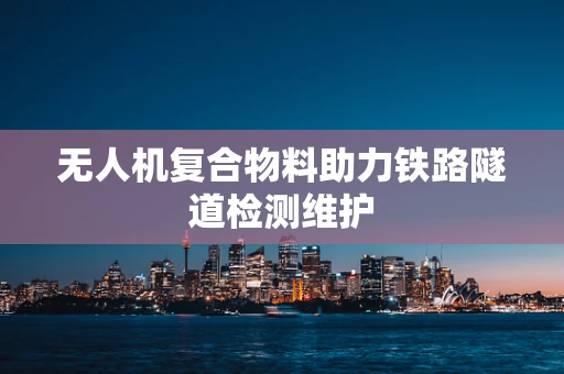 无人机复合物料助力铁路隧道检测维护