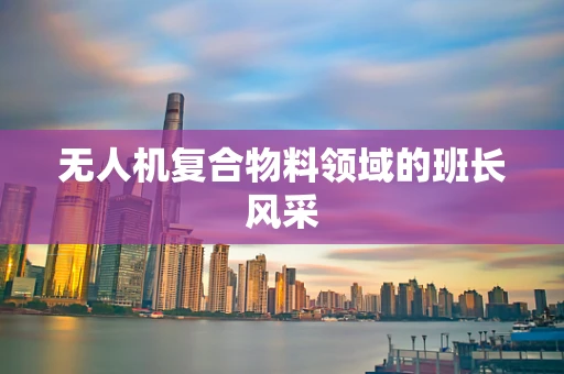 无人机复合物料领域的班长风采