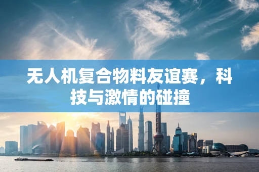 无人机复合物料友谊赛，科技与激情的碰撞