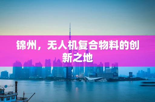 锦州，无人机复合物料的创新之地