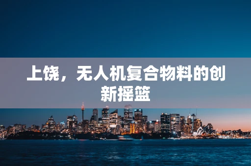 上饶，无人机复合物料的创新摇篮