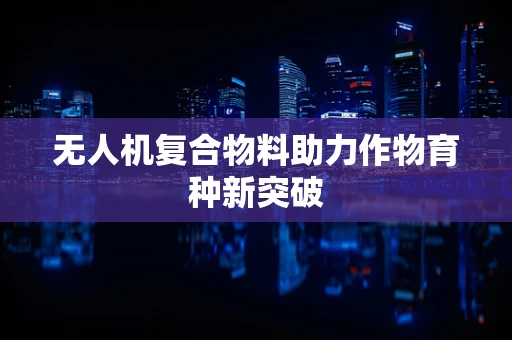 无人机复合物料助力作物育种新突破