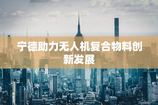宁德助力无人机复合物料创新发展