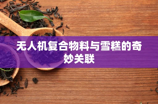 无人机复合物料与雪糕的奇妙关联