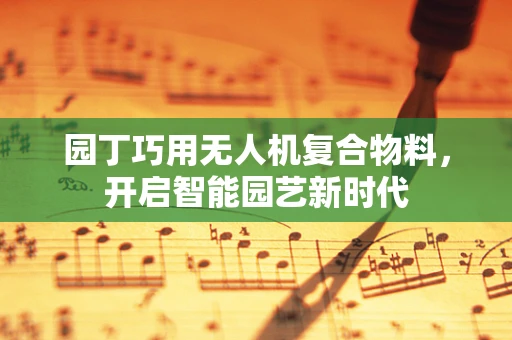 园丁巧用无人机复合物料，开启智能园艺新时代