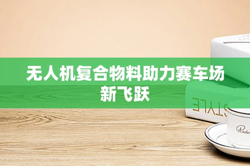 无人机复合物料助力赛车场新飞跃