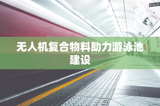 无人机复合物料助力游泳池建设