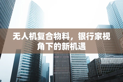 无人机复合物料，银行家视角下的新机遇
