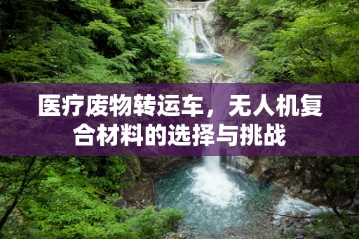 医疗废物转运车，无人机复合材料的选择与挑战