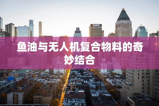 鱼油与无人机复合物料的奇妙结合