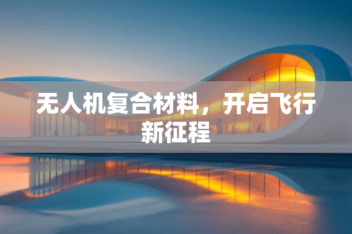 无人机复合材料，开启飞行新征程