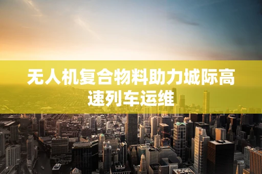 无人机复合物料助力城际高速列车运维