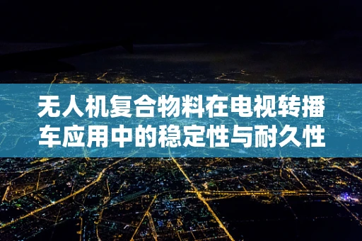 无人机复合物料在电视转播车应用中的稳定性与耐久性挑战