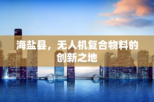 海盐县，无人机复合物料的创新之地
