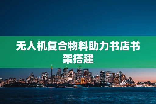 无人机复合物料助力书店书架搭建