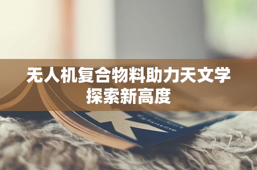无人机复合物料助力天文学探索新高度