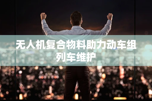 无人机复合物料助力动车组列车维护