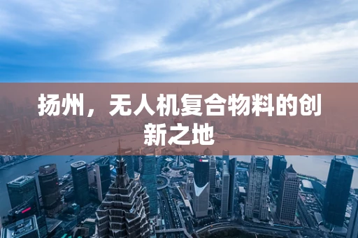 扬州，无人机复合物料的创新之地
