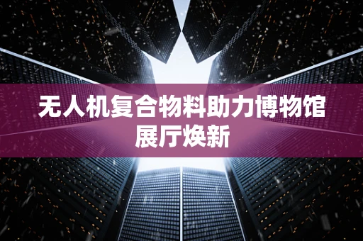 无人机复合物料助力博物馆展厅焕新