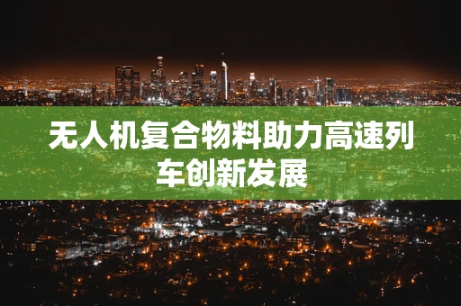 无人机复合物料助力高速列车创新发展